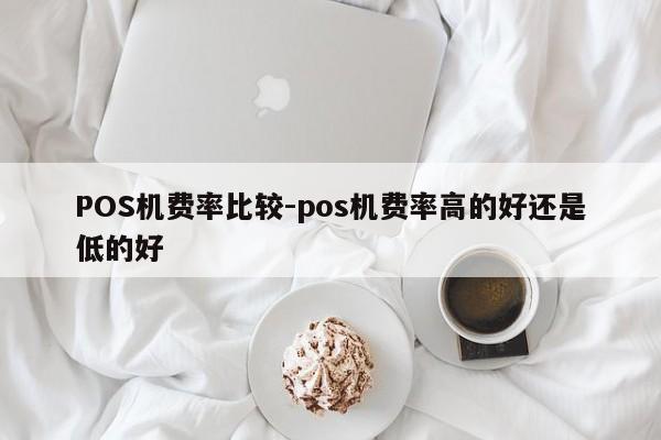 上杭POS机费率比较-pos机费率高的好还是低的好
